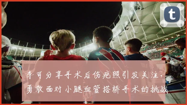 李可分享手术后伤疤照引发关注，勇敢面对小腿血管搭桥手术的挑战