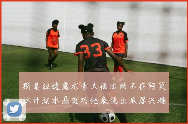 斯基拉透露尤索夫福法纳不在阿莫林计划水晶宫对他表现出浓厚兴趣