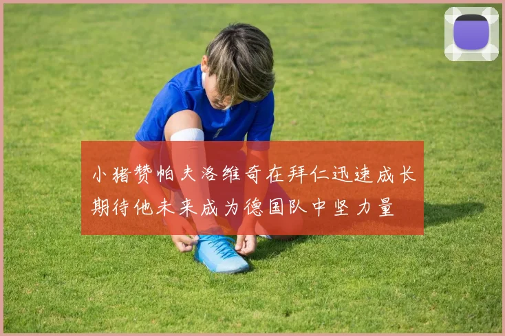 小猪赞帕夫洛维奇在拜仁迅速成长期待他未来成为德国队中坚力量