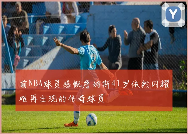 前NBA球员感慨詹姆斯41岁依然闪耀难再出现的传奇球员