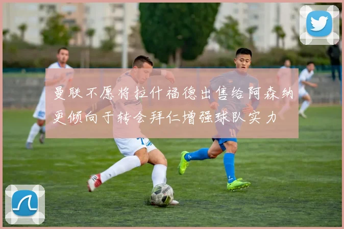 曼联不愿将拉什福德出售给阿森纳更倾向于转会拜仁增强球队实力