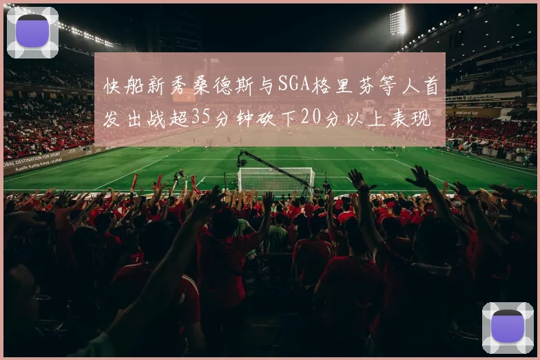 快船新秀桑德斯与SGA格里芬等人首发出战超35分钟砍下20分以上表现亮眼