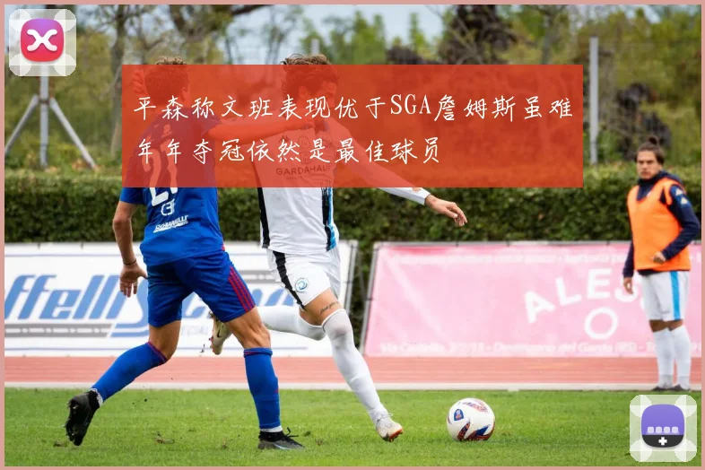 平森称文班表现优于SGA詹姆斯虽难年年夺冠依然是最佳球员