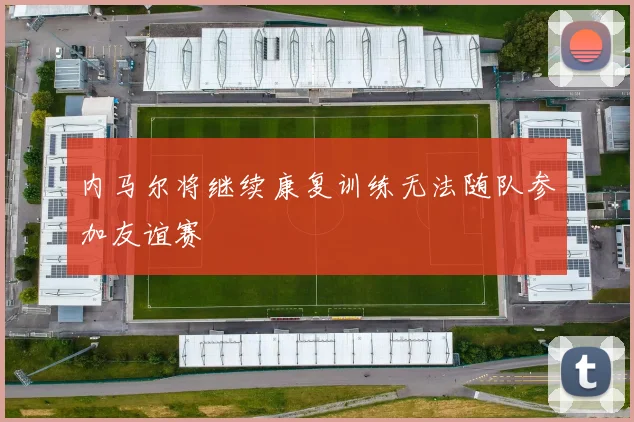 内马尔将继续康复训练无法随队参加友谊赛