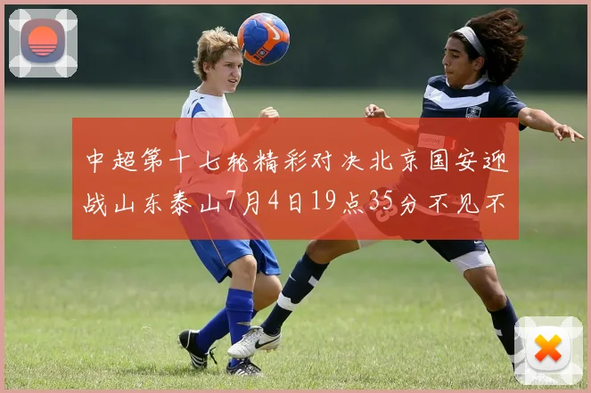 中超第十七轮精彩对决北京国安迎战山东泰山7月4日19点35分不见不散