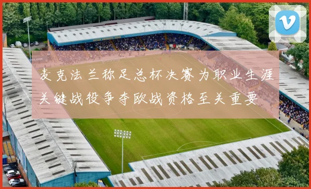麦克法兰称足总杯决赛为职业生涯关键战役争夺欧战资格至关重要