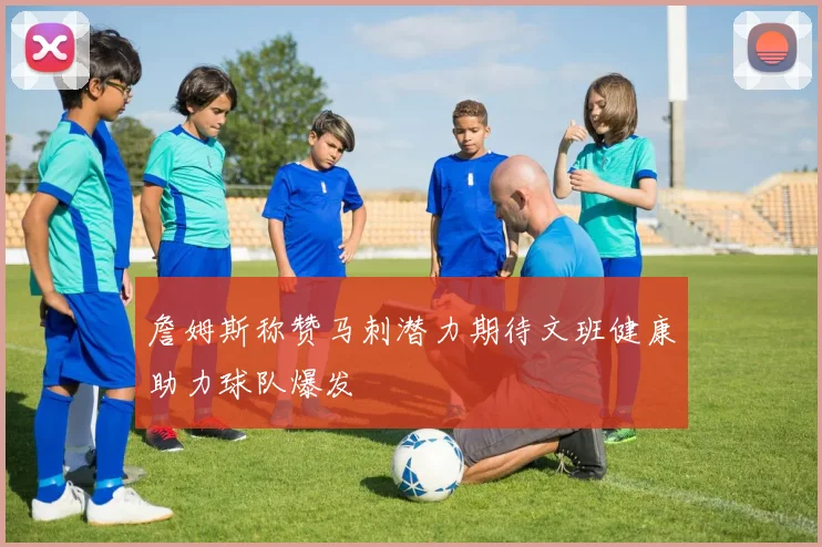 詹姆斯称赞马刺潜力期待文班健康助力球队爆发