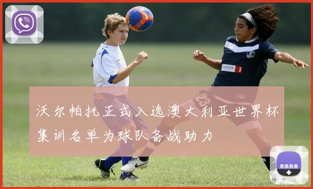 沃尔帕托正式入选澳大利亚世界杯集训名单为球队备战助力