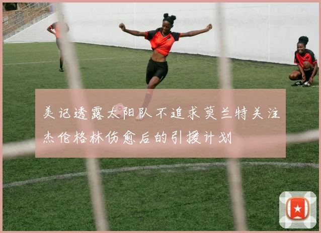美记透露太阳队不追求莫兰特关注杰伦格林伤愈后的引援计划
