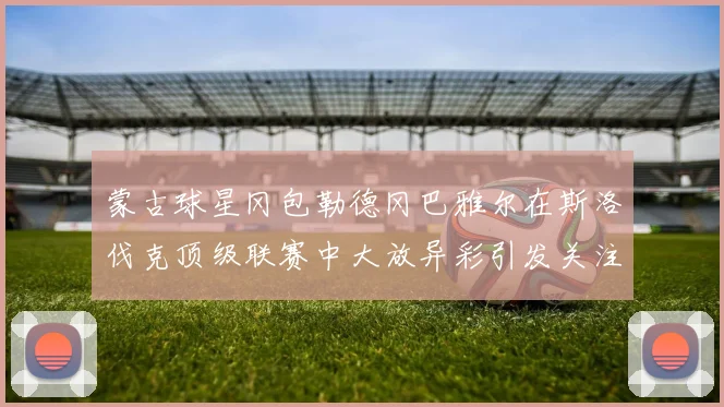 蒙古球星冈包勒德冈巴雅尔在斯洛伐克顶级联赛中大放异彩引发关注