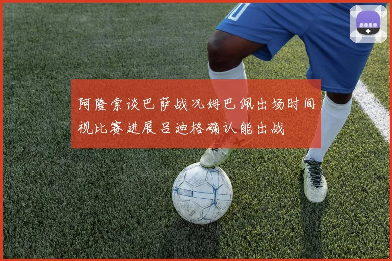 阿隆索谈巴萨战况姆巴佩出场时间视比赛进展吕迪格确认能出战