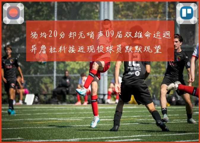 场均20分却无哨声09届双雄命运迥异詹杜科接近现役球员默默观望