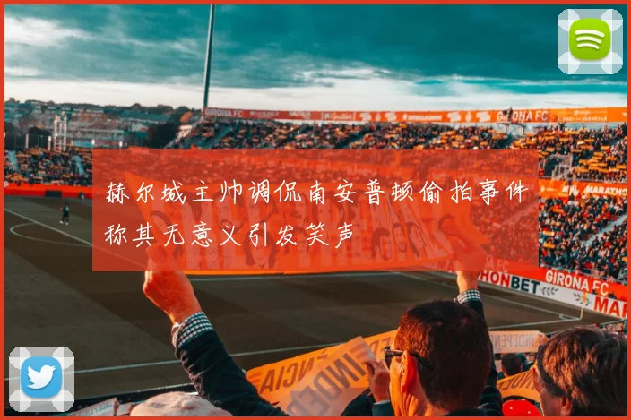 赫尔城主帅调侃南安普顿偷拍事件称其无意义引发笑声