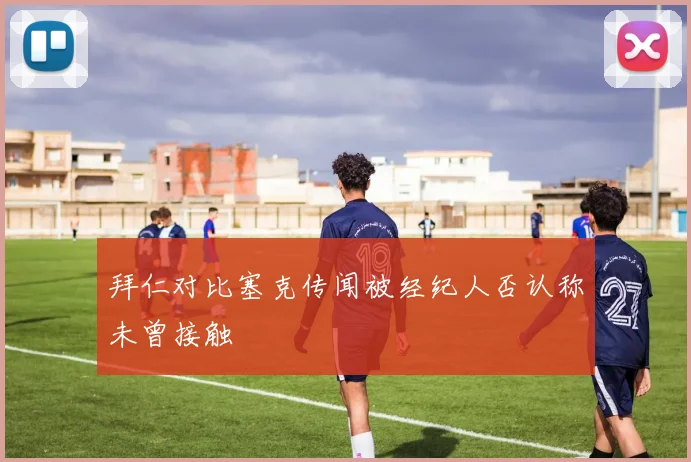 拜仁对比塞克传闻被经纪人否认称未曾接触
