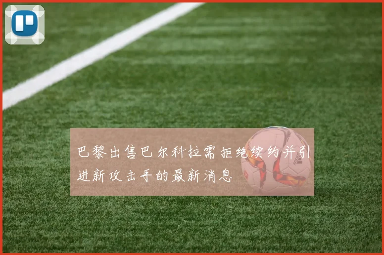 巴黎出售巴尔科拉需拒绝续约并引进新攻击手的最新消息