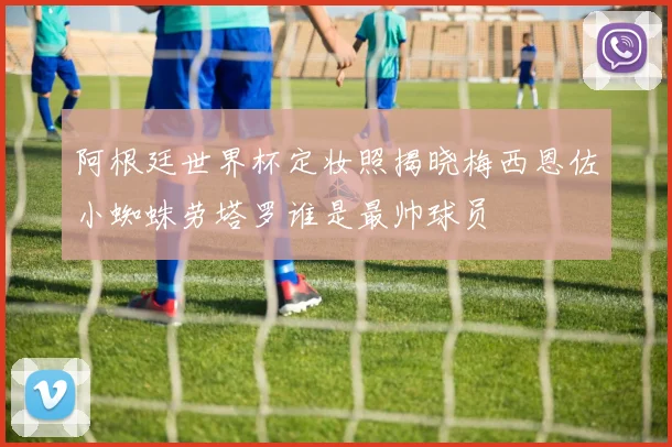 阿根廷世界杯定妆照揭晓梅西恩佐小蜘蛛劳塔罗谁是最帅球员