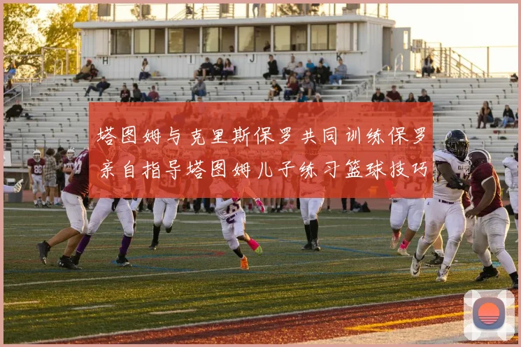 塔图姆与克里斯保罗共同训练保罗亲自指导塔图姆儿子练习篮球技巧