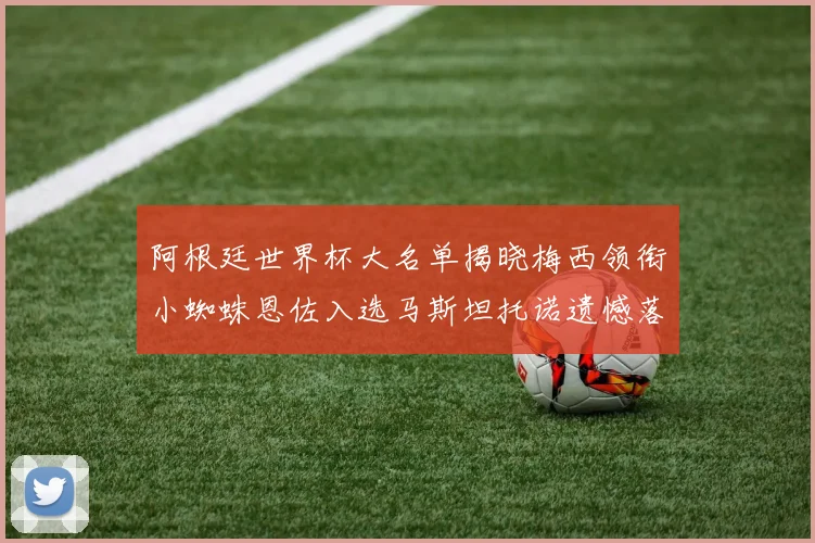 阿根廷世界杯大名单揭晓梅西领衔小蜘蛛恩佐入选马斯坦托诺遗憾落选