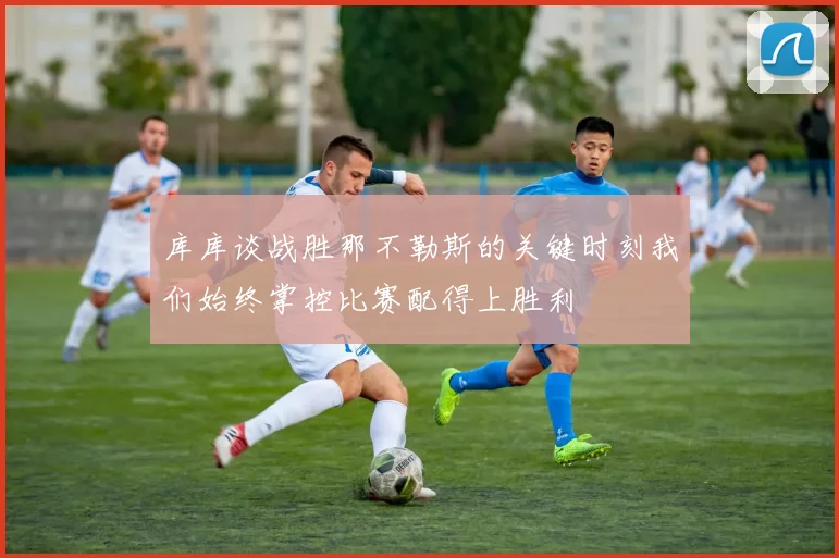 库库谈战胜那不勒斯的关键时刻我们始终掌控比赛配得上胜利