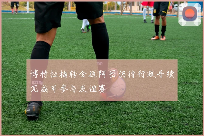 博特拉梅转会迈阿密仍待行政手续完成可参与友谊赛