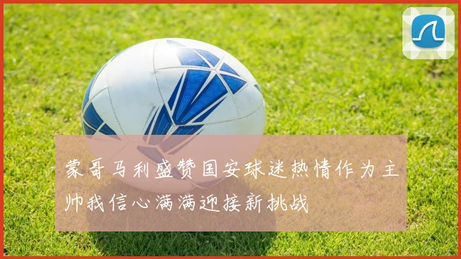 蒙哥马利盛赞国安球迷热情作为主帅我信心满满迎接新挑战