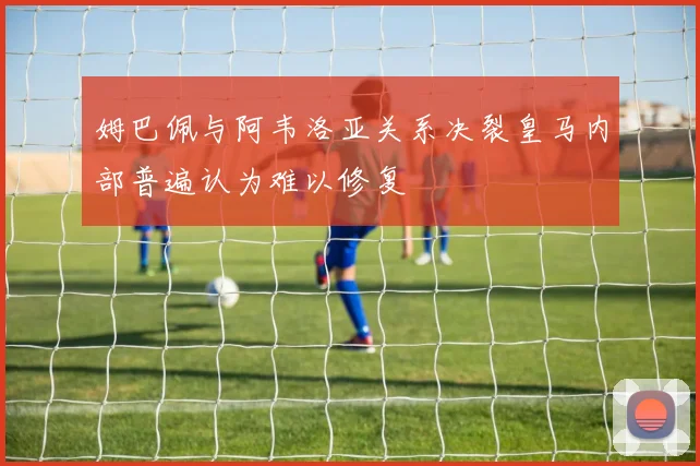 姆巴佩与阿韦洛亚关系决裂皇马内部普遍认为难以修复