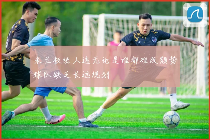 米兰教练人选无论是谁都难改颓势球队缺乏长远规划