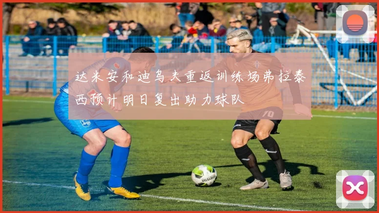 达米安和迪乌夫重返训练场弗拉泰西预计明日复出助力球队