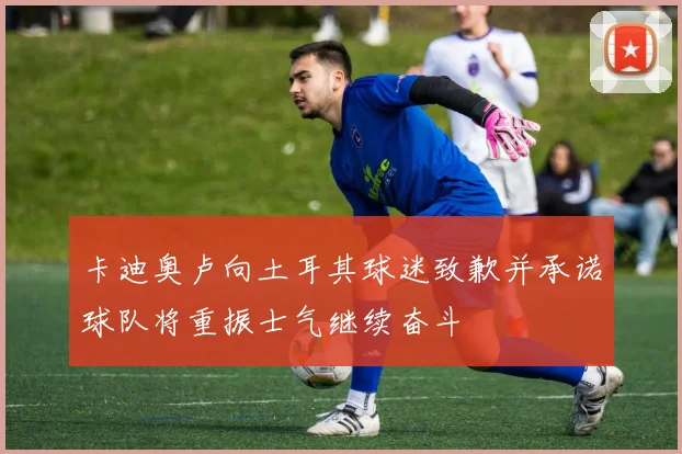 卡迪奥卢向土耳其球迷致歉并承诺球队将重振士气继续奋斗